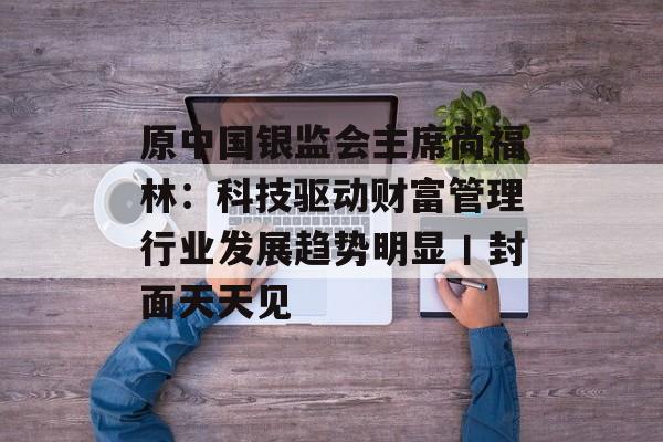 原中国银监会主席尚福林：科技驱动财富管理行业发展趋势明显丨封面天天见