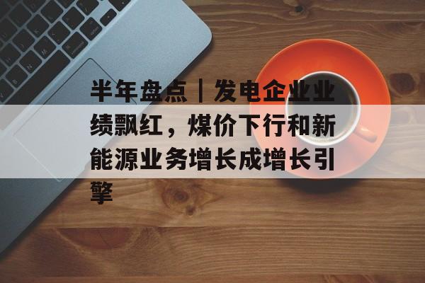 半年盘点｜发电企业业绩飘红，煤价下行和新能源业务增长成增长引擎