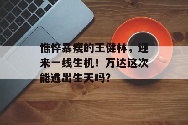 憔悴暴瘦的王健林，迎来一线生机！万达这次能逃出生天吗？