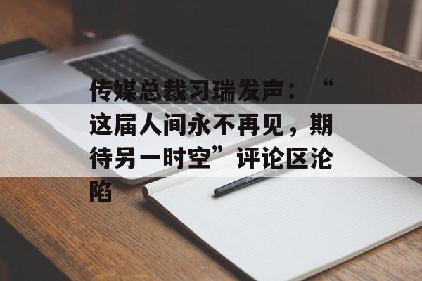 传媒总裁习瑞发声：“这届人间永不再见，期待另一时空”评论区沦陷