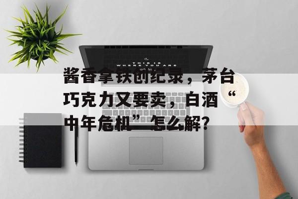 酱香拿铁创纪录，茅台巧克力又要卖，白酒“中年危机”怎么解？