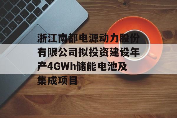 浙江南都电源动力股份有限公司拟投资建设年产4GWh储能电池及集成项目