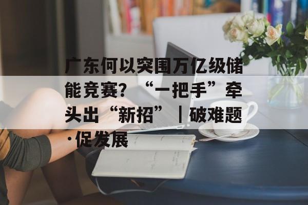 广东何以突围万亿级储能竞赛？“一把手”牵头出“新招”｜破难题·促发展