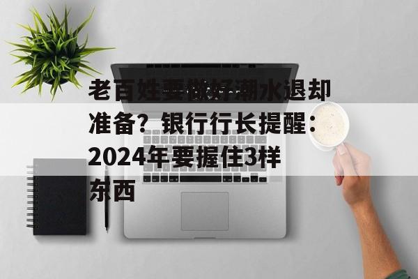 老百姓要做好潮水退却准备？银行行长提醒：2024年要握住3样东西