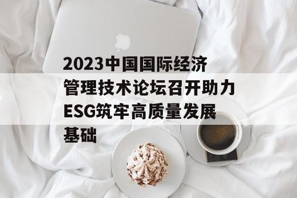 2023中国国际经济管理技术论坛召开助力ESG筑牢高质量发展基础