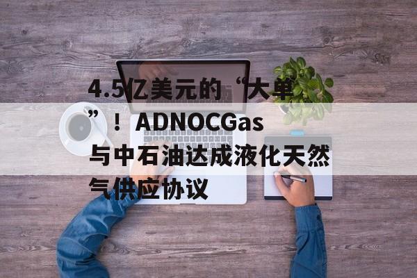 4.5亿美元的“大单”！ADNOCGas与中石油达成液化天然气供应协议