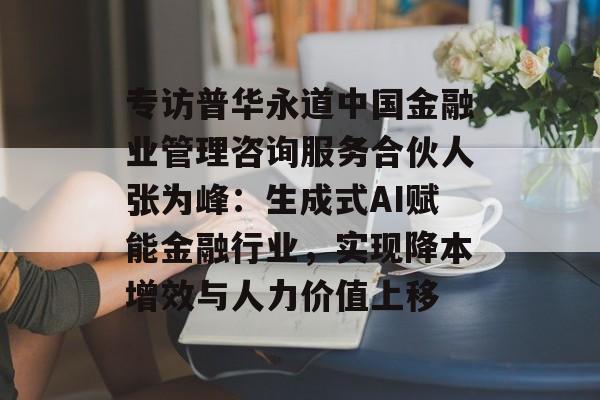 专访普华永道中国金融业管理咨询服务合伙人张为峰：生成式AI赋能金融行业，实现降本增效与人力价值上移