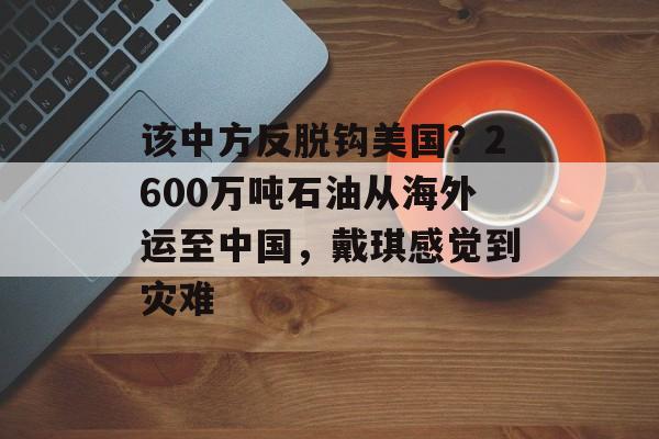 该中方反脱钩美国？2600万吨石油从海外运至中国，戴琪感觉到灾难