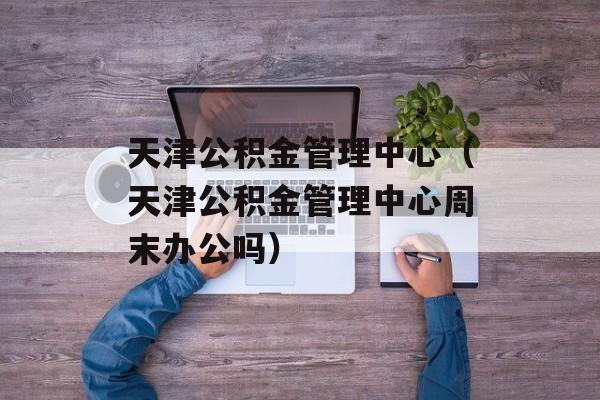 天津公积金管理中心（天津公积金管理中心周末办公吗）