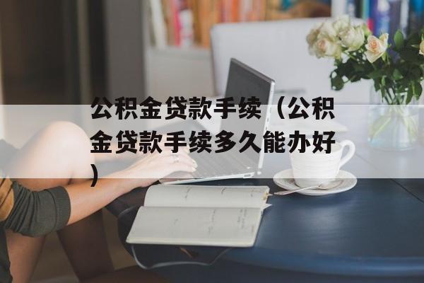 公积金贷款手续（公积金贷款手续多久能办好）