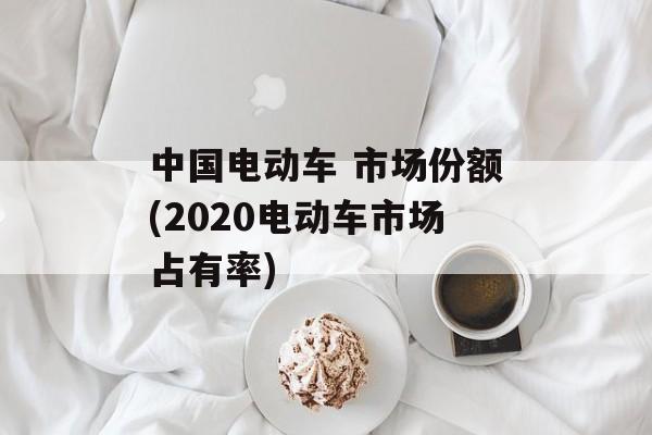 中国电动车 市场份额(2020电动车市场占有率)