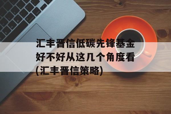 汇丰晋信低碳先锋基金好不好从这几个角度看(汇丰晋信策略)