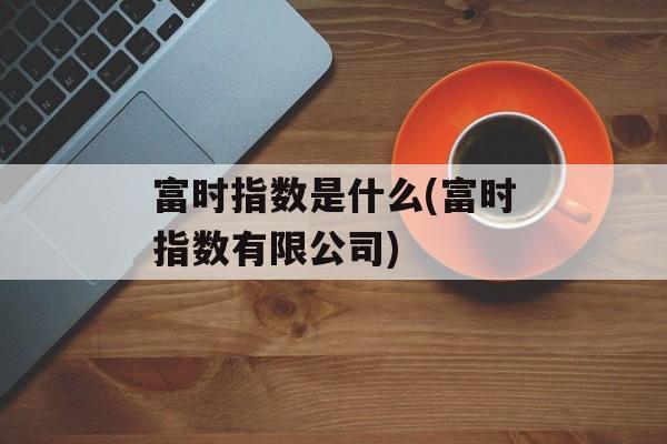 富时指数是什么(富时指数有限公司)