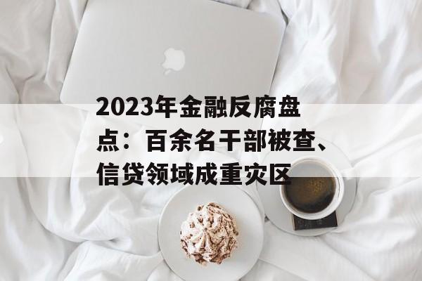 2023年金融反腐盘点：百余名干部被查、信贷领域成重灾区