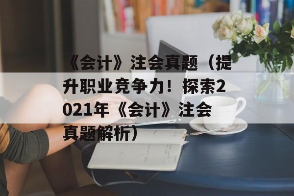 《会计》注会真题（提升职业竞争力！探索2021年《会计》注会真题解析）