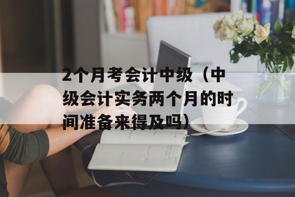 2个月考会计中级（中级会计实务两个月的时间准备来得及吗）