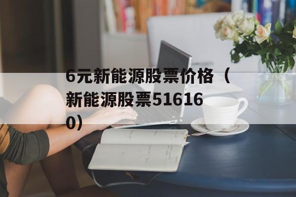 6元新能源股票价格（新能源股票516160）