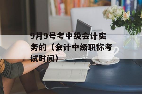 9月9号考中级会计实务的（会计中级职称考试时间）