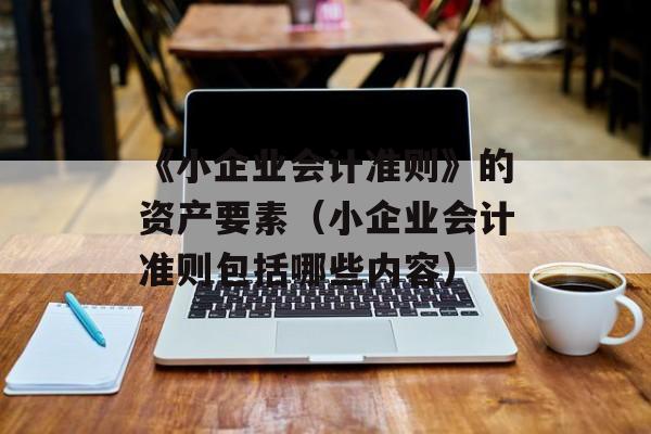 《小企业会计准则》的资产要素（小企业会计准则包括哪些内容）