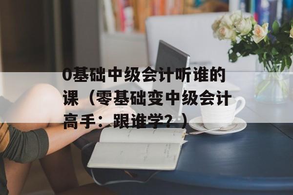 0基础中级会计听谁的课（零基础变中级会计高手：跟谁学？）