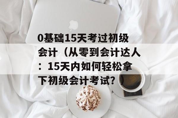 0基础15天考过初级会计（从零到会计达人：15天内如何轻松拿下初级会计考试？）