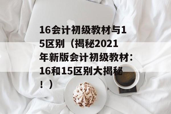 16会计初级教材与15区别（揭秘2021年新版会计初级教材：16和15区别大揭秘！）