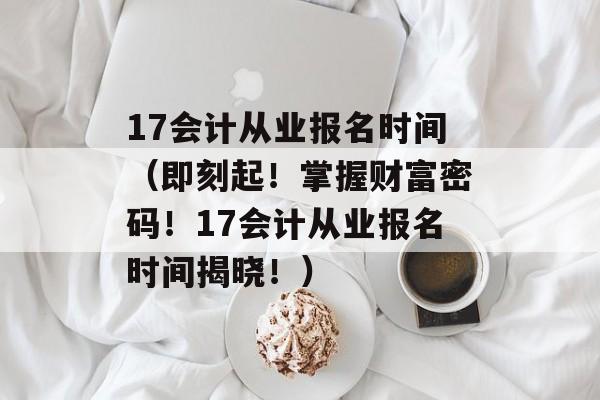 17会计从业报名时间（即刻起！掌握财富密码！17会计从业报名时间揭晓！）