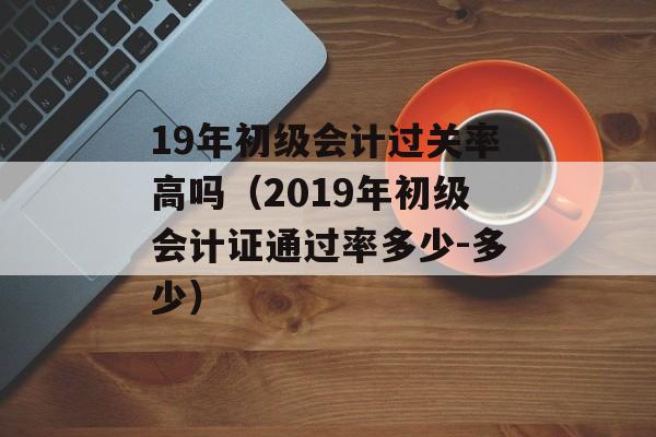 19年初级会计过关率高吗（2019年初级会计证通过率多少-多少）