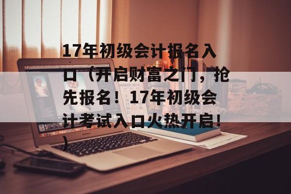 17年初级会计报名入口（开启财富之门，抢先报名！17年初级会计考试入口火热开启！）