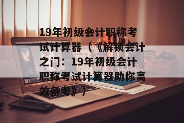 19年初级会计职称考试计算器（《解锁会计之门：19年初级会计职称考试计算器助你高效备考》）