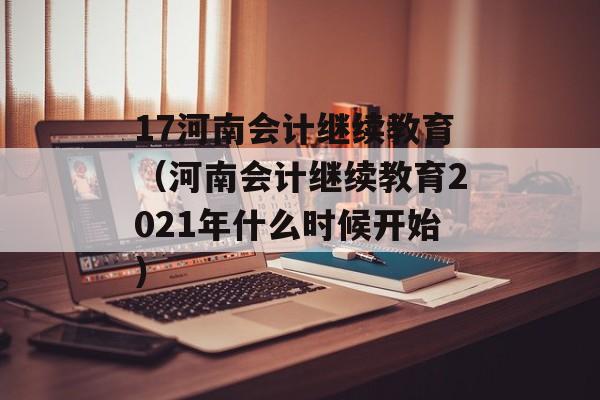 17河南会计继续教育（河南会计继续教育2021年什么时候开始）