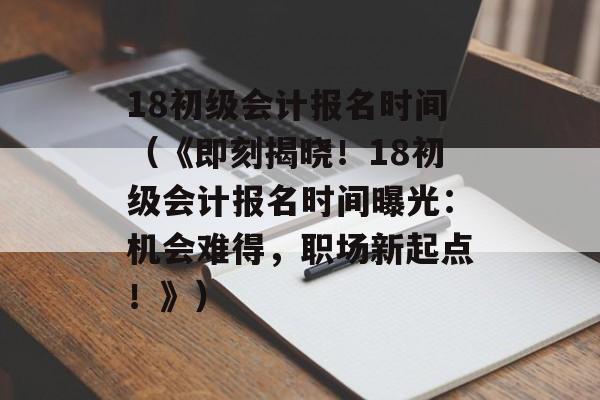 18初级会计报名时间（《即刻揭晓！18初级会计报名时间曝光：机会难得，职场新起点！》）