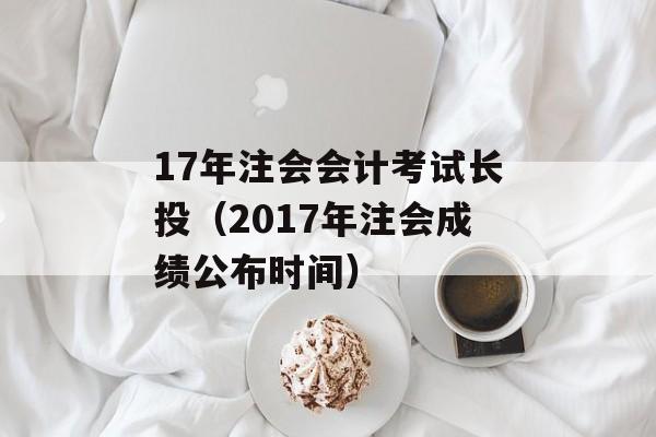 17年注会会计考试长投（2017年注会成绩公布时间）