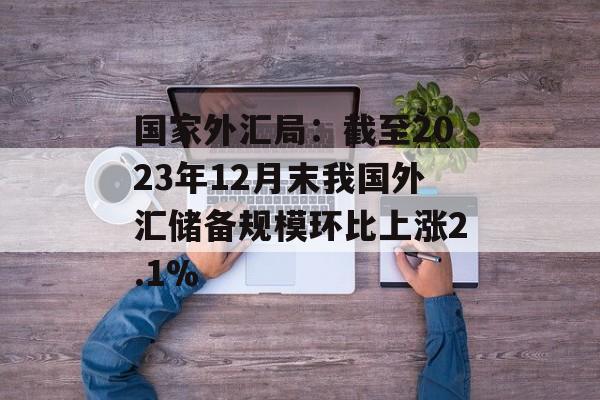 国家外汇局：截至2023年12月末我国外汇储备规模环比上涨2.1%