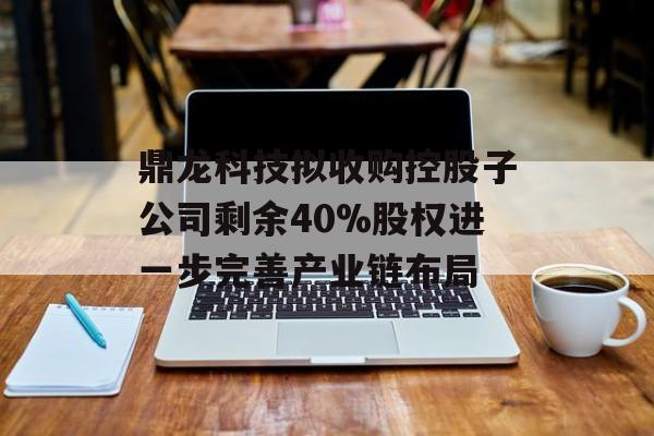 鼎龙科技拟收购控股子公司剩余40%股权进一步完善产业链布局