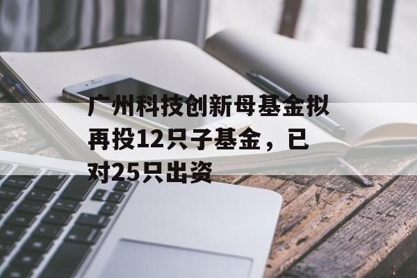 广州科技创新母基金拟再投12只子基金，已对25只出资