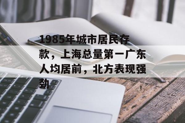 1985年城市居民存款，上海总量第一广东人均居前，北方表现强劲