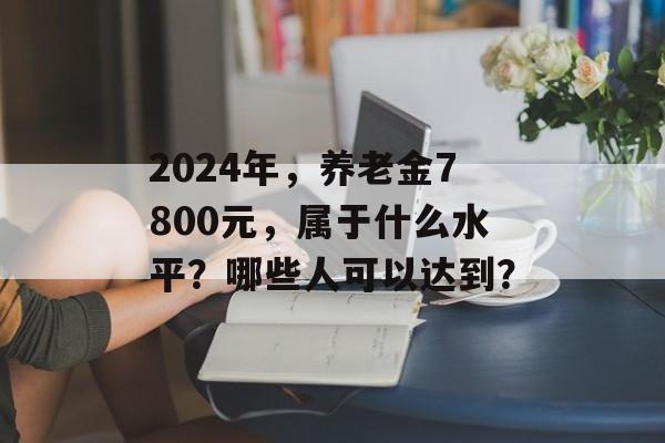 2024年，养老金7800元，属于什么水平？哪些人可以达到？