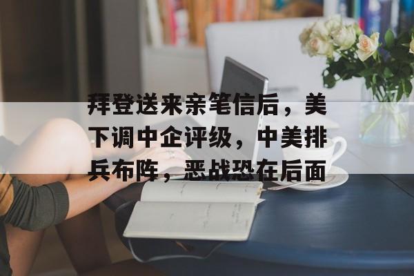 拜登送来亲笔信后，美下调中企评级，中美排兵布阵，恶战恐在后面