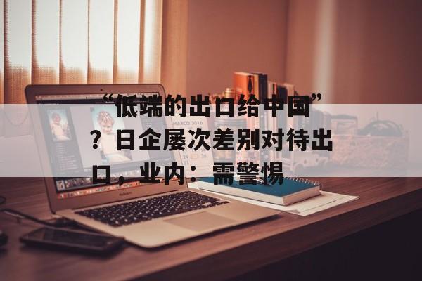 “低端的出口给中国”？日企屡次差别对待出口，业内：需警惕