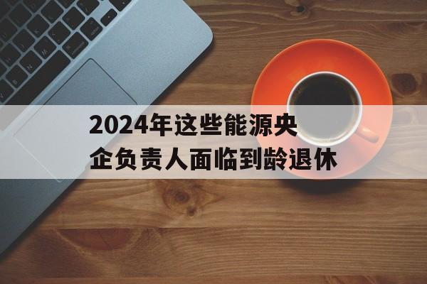 2024年这些能源央企负责人面临到龄退休