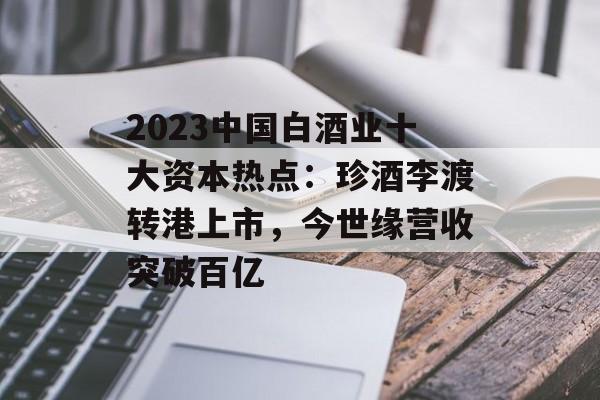 2023中国白酒业十大资本热点：珍酒李渡转港上市，今世缘营收突破百亿