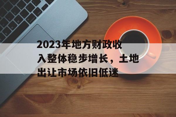 2023年地方财政收入整体稳步增长，土地出让市场依旧低迷