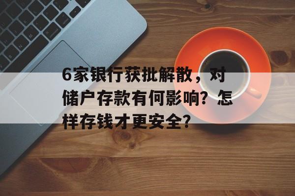 6家银行获批解散，对储户存款有何影响？怎样存钱才更安全？