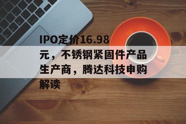 IPO定价16.98元，不锈钢紧固件产品生产商，腾达科技申购解读