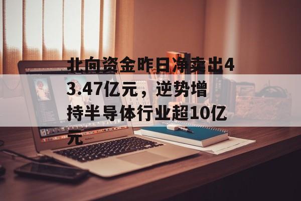 北向资金昨日净卖出43.47亿元，逆势增持半导体行业超10亿元