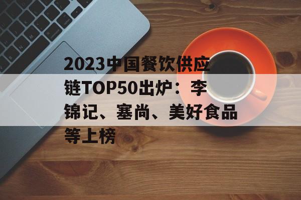 2023中国餐饮供应链TOP50出炉：李锦记、塞尚、美好食品等上榜