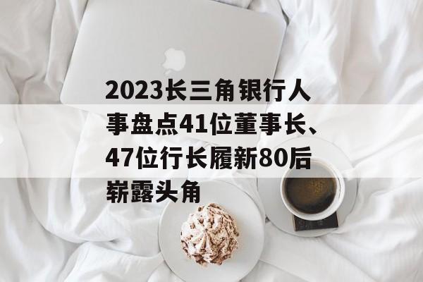 2023长三角银行人事盘点41位董事长、47位行长履新80后崭露头角