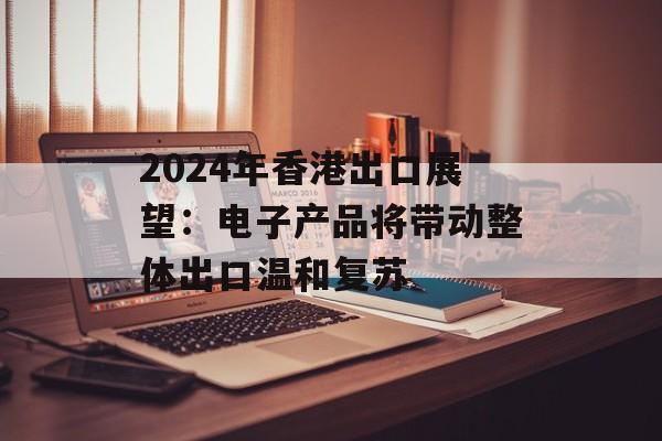 2024年香港出口展望：电子产品将带动整体出口温和复苏