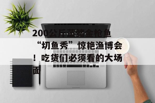 200公斤蓝鳍金枪鱼“切鱼秀”惊艳渔博会！吃货们必须看的大场面